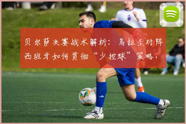 贝尔萨决赛战术解析：乌拉圭对阵西班牙如何贯彻“少控球”策略，限制对手中场控制