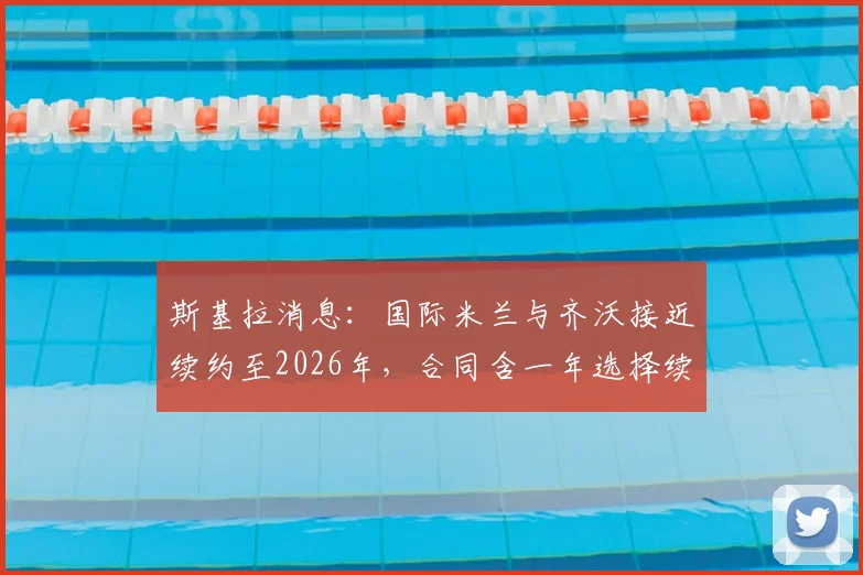 斯基拉消息：国际米兰与齐沃接近续约至2026年，合同含一年选择续约权，详细条款解读