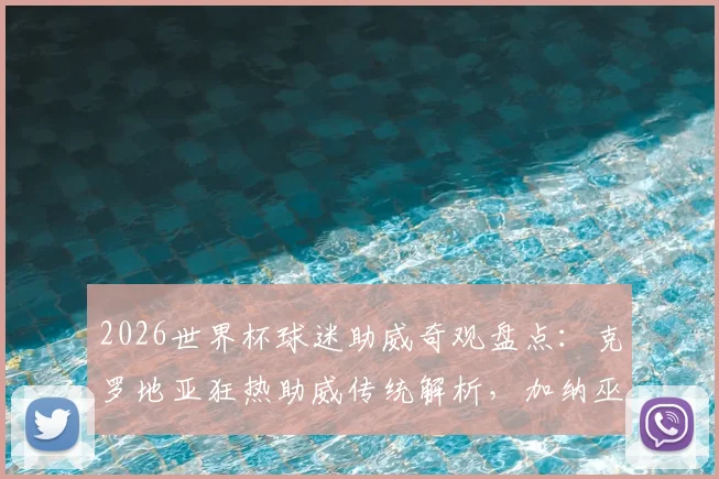 2026世界杯球迷助威奇观盘点：克罗地亚狂热助威传统解析，加纳巫师赛场“施法”文化探秘