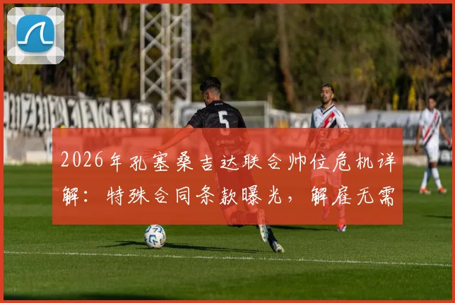 2026年孔塞桑吉达联合帅位危机详解：特殊合同条款曝光，解雇无需支付解约金，沙特执教前景堪忧