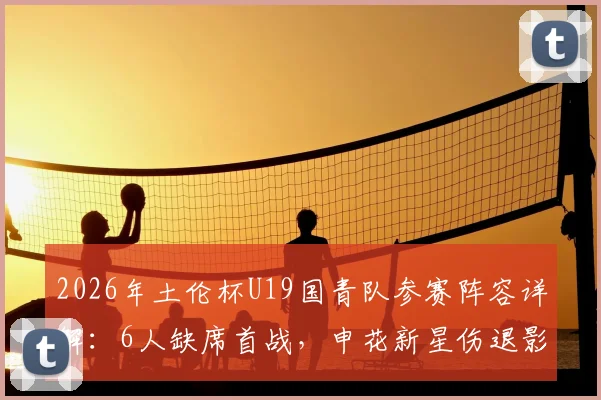 2026年土伦杯U19国青队参赛阵容详解:6人缺席首战,申花新星伤退影响几何