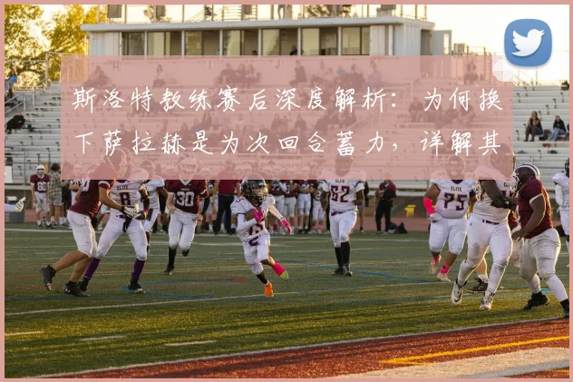 斯洛特教练赛后深度解析:为何换下萨拉赫是为次回合蓄力,详解其关键的比赛管理与后手策略