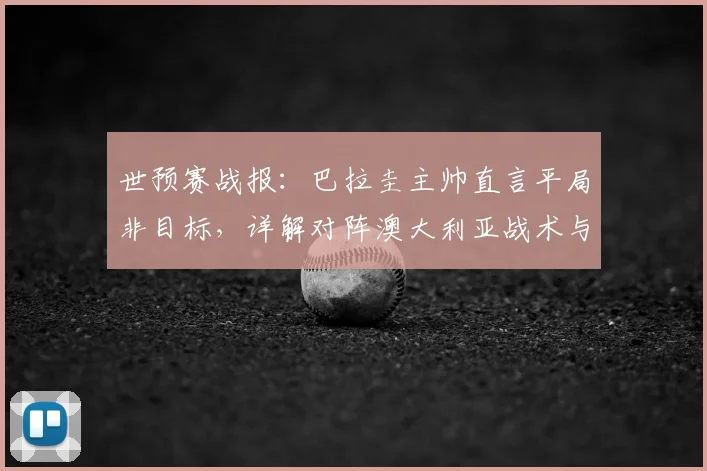 世预赛战报：巴拉圭主帅直言平局非目标，详解对阵澳大利亚战术与2026年出线前景