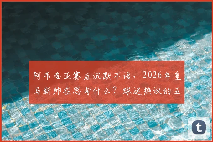 阿韦洛亚赛后沉默不语，2026年皇马新帅在思考什么？球迷热议的五大关键点