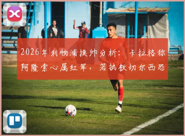 2026年利物浦换帅分析：卡拉格称阿隆索心属红军，若执教切尔西恐难回头