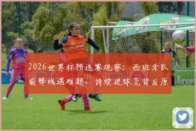 2026世界杯预选赛观察：西班牙队前锋线遇难题，持续进球荒背后原因分析与破局关键球员
