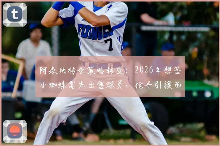 阿森纳转会策略转变：2026年想签小蜘蛛需先出售球员，枪手引援面临现实挑战