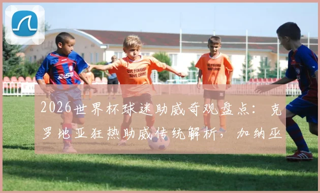 2026世界杯球迷助威奇观盘点:克罗地亚狂热助威传统解析,加纳巫师赛场“施法”文化探秘