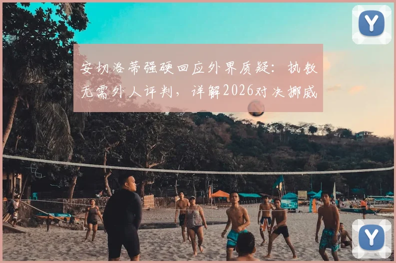 安切洛蒂强硬回应外界质疑:执教无需外人评判,详解2026对决挪威为何是硬仗